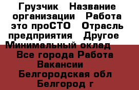 Грузчик › Название организации ­ Работа-это проСТО › Отрасль предприятия ­ Другое › Минимальный оклад ­ 1 - Все города Работа » Вакансии   . Белгородская обл.,Белгород г.